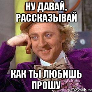 ну давай, рассказывай как ты любишь прошу, Мем Ну давай расскажи (Вилли Вонка)