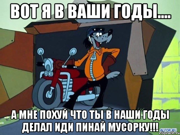 вот я в ваши годы.... а мне похуй что ты в наши годы делал иди пинай мусорку!!!