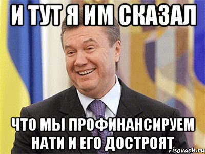 и тут я им сказал что мы профинансируем нати и его достроят, Мем Янукович