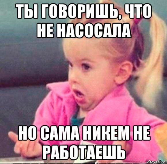 ты говоришь, что не насосала но сама никем не работаешь, Мем   Девочка возмущается