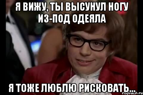 я вижу, ты высунул ногу из-под одеяла я тоже люблю рисковать...