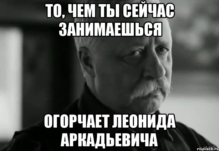 то, чем ты сейчас занимаешься огорчает леонида аркадьевича, Мем Не расстраивай Леонида Аркадьевича