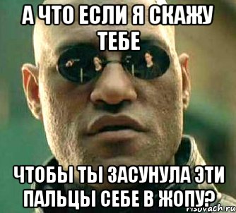 а что если я скажу тебе чтобы ты засунула эти пальцы себе в жопу?