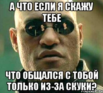 а что если я скажу тебе что общался с тобой только из-за скуки?