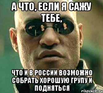 а что, если я сажу тебе, что и в россии возможно собрать хорошую групу и подняться