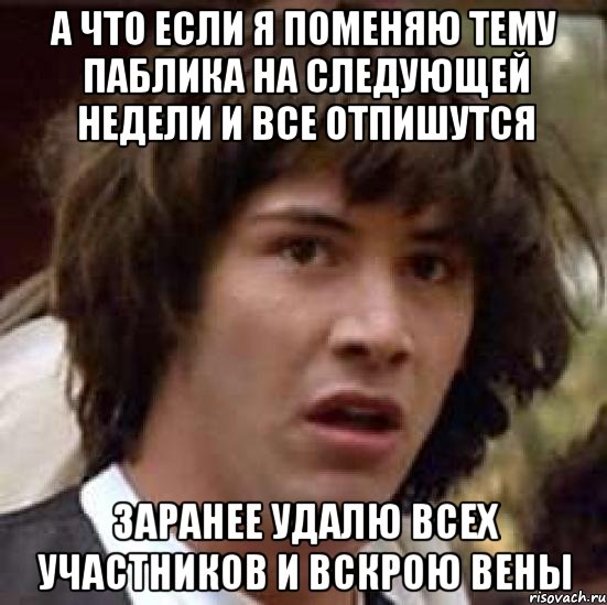 а что если я поменяю тему паблика на следующей недели и все отпишутся заранее удалю всех участников и вскрою вены, Мем А что если (Киану Ривз)