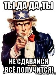 ты,да да ,ты не сдавайся ,всё получится!