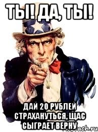 ты! да, ты! дай 20 рублей страхануться, щас сыграет верну