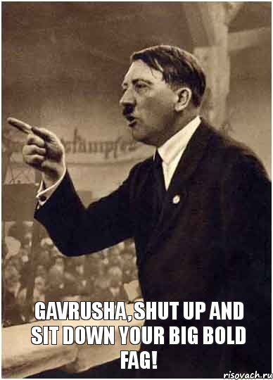  Gavrusha, shut up and sit down your big bold fag!