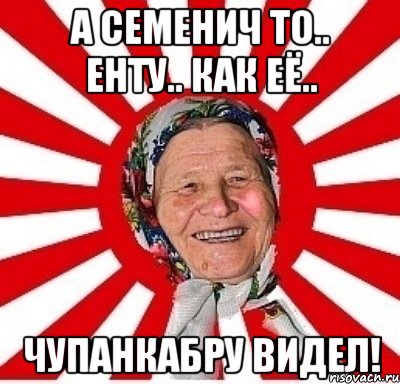 а семенич то.. енту.. как её.. чупанкабру видел!