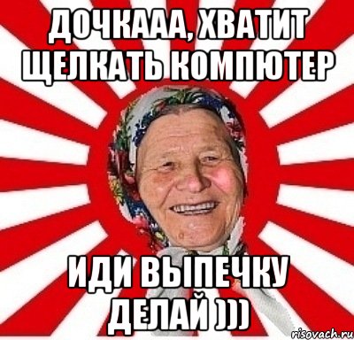 дочкааа, хватит щелкать компютер иди выпечку делай )))