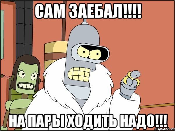 сам заебал!!! на пары ходить надо!!!