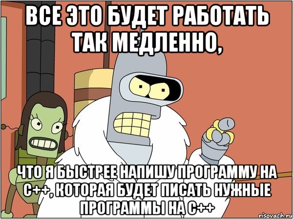 все это будет работать так медленно, что я быстрее напишу программу на с++, которая будет писать нужные программы на с++, Мем Бендер