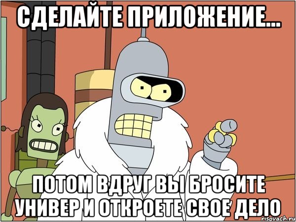 сделайте приложение... потом вдруг вы бросите универ и откроете свое дело, Мем Бендер