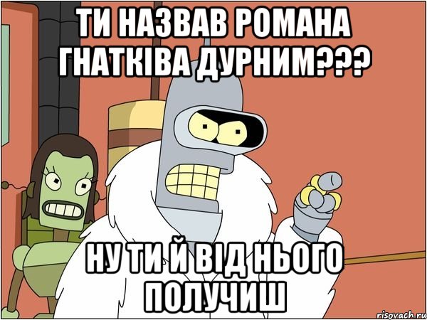 ти назвав романа гнатківа дурним??? ну ти й від нього получиш, Мем Бендер