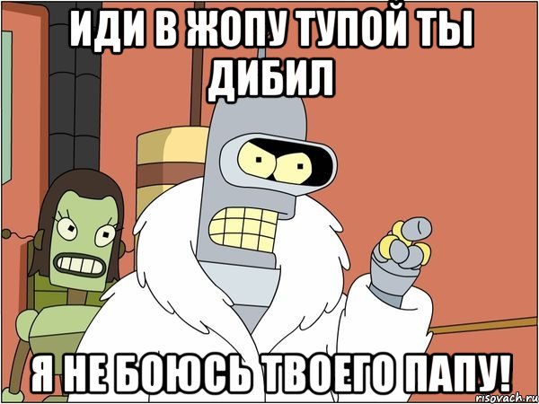 иди в жопу тупой ты дибил я не боюсь твоего папу!, Мем Бендер