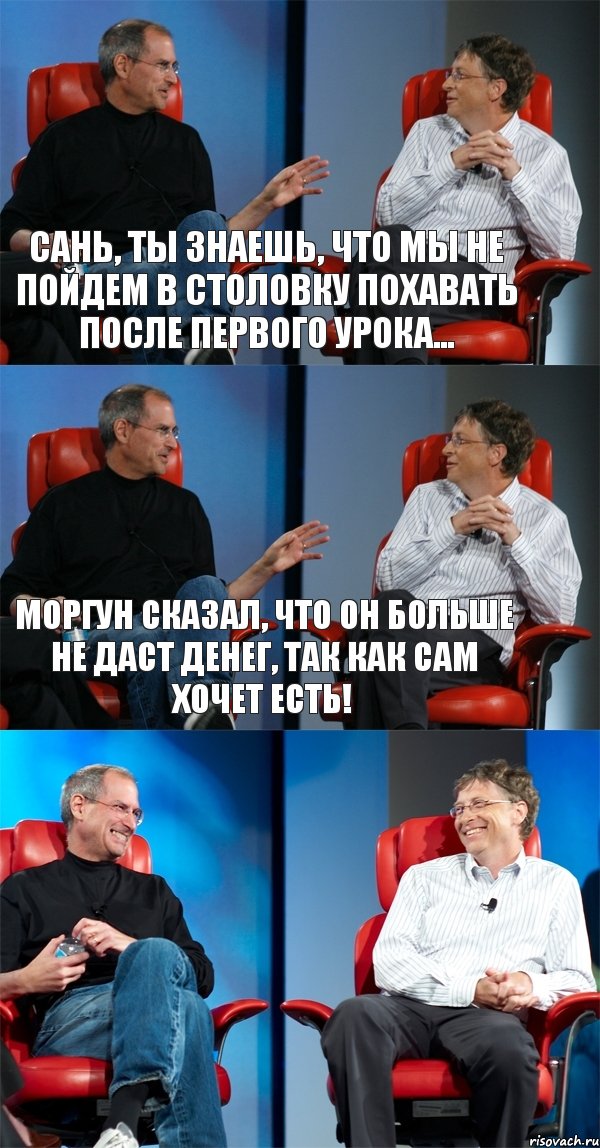 Сань, ты знаешь, что мы не пойдем в столовку похавать после первого урока... Моргун сказал, что он больше не даст денег, так как сам хочет есть! 