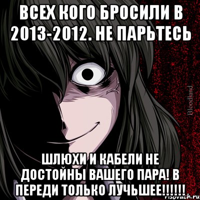 всех кого бросили в 2013-2012. не парьтесь шлюхи и кабели не достойны вашего пара! в переди только лучьшее!!!