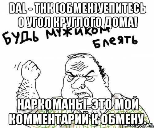 dal - тнк (обмен)уепитесь о угол круглого дома! наркоманы. это мой комментарий к обмену., Мем блять