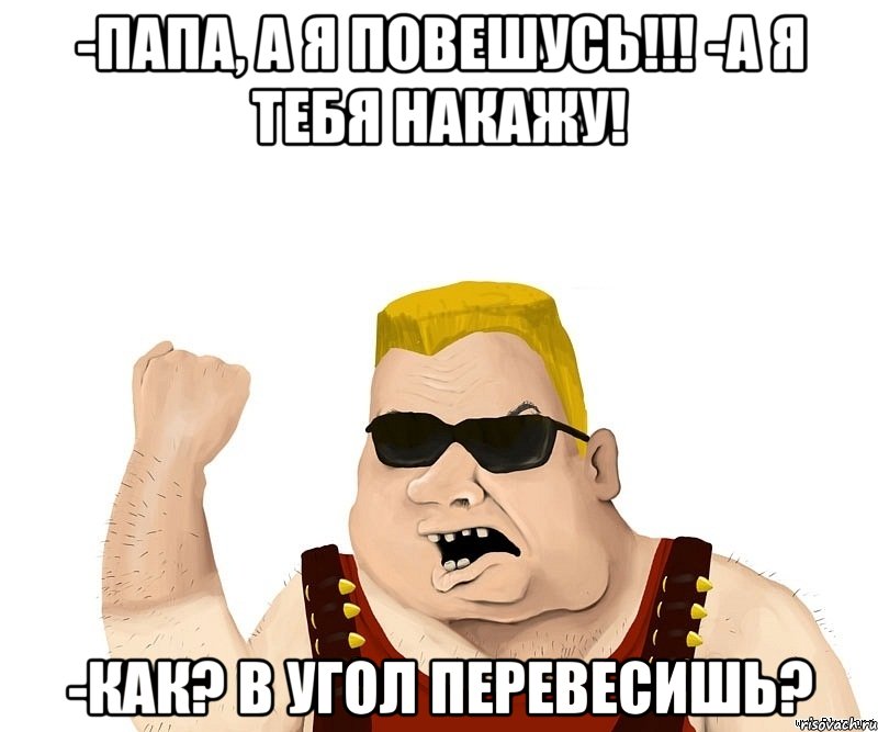 -папа, а я повешусь!!! -а я тебя накажу! -как? в угол перевесишь?, Мем Боевой мужик блеать