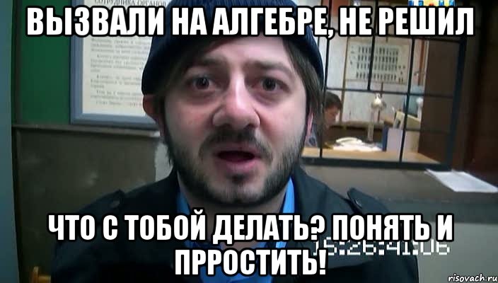 вызвали на алгебре, не решил что с тобой делать? понять и прростить!