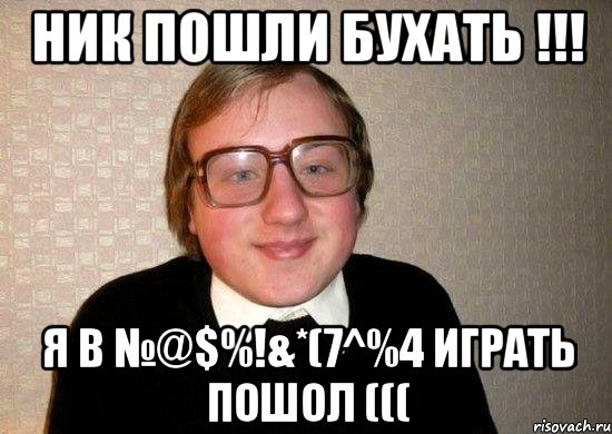 ник пошли бухать !!! я в №@$%!&*(7^%4 играть пошол (((