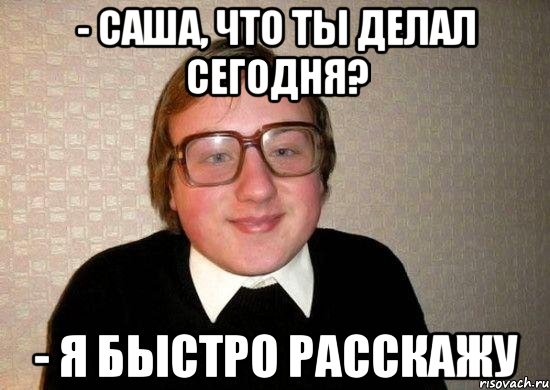 - саша, что ты делал сегодня? - я быстро расскажу