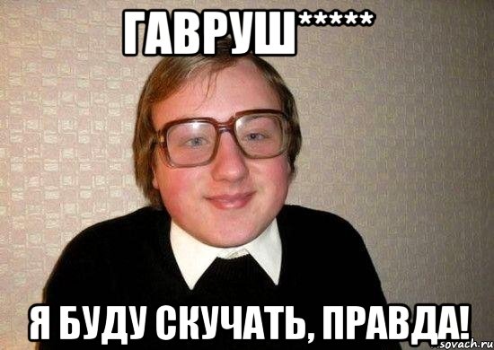 гавруш***** я буду скучать, правда!