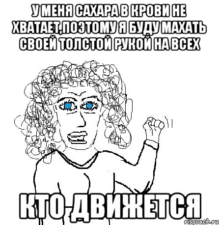 у меня сахара в крови не хватает,поэтому я буду махать своей толстой рукой на всех кто движется