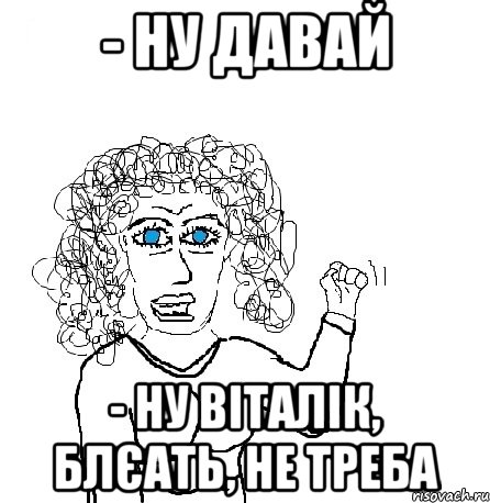 - ну давай - ну віталік, блєать, не треба, Мем Будь бабой-блеадь