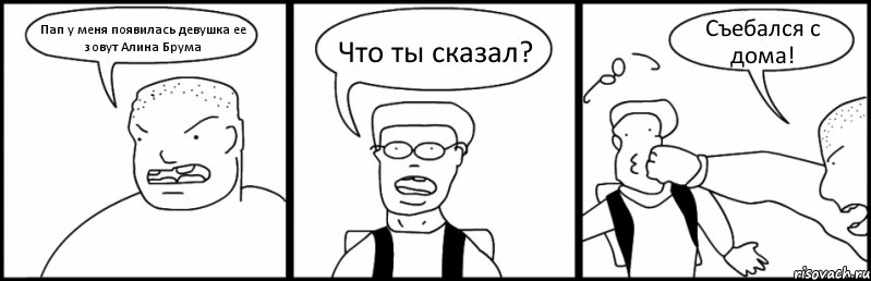 Пап у меня появилась девушка ее зовут Алина Брума Что ты сказал? Съебался с дома!