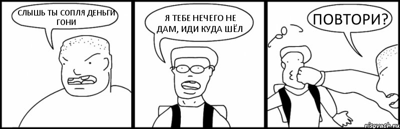 СЛЫШЬ ТЫ СОПЛЯ ДЕНЬГИ ГОНИ Я ТЕБЕ НЕЧЕГО НЕ ДАМ, ИДИ КУДА ШЁЛ ПОВТОРИ?