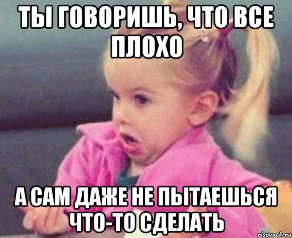 ты говоришь, что все плохо а сам даже не пытаешься что-то сделать, Мем  Ты говоришь (девочка возмущается)