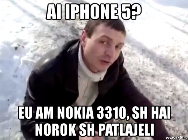 ai iphone 5? eu am nokia 3310, sh hai norok sh patlajeli