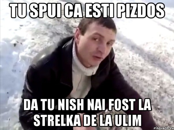 tu spui ca esti pizdos da tu nish nai fost la strelka de la ulim