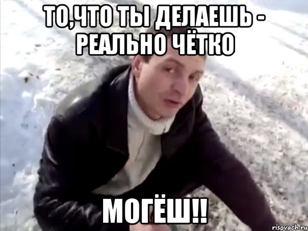 то,что ты делаешь - реально чётко могёш!!