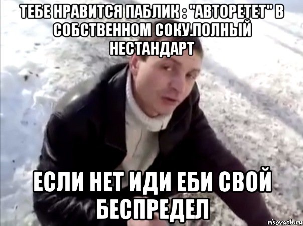 тебе нравится паблик : "авторетет" в собственном соку.полный нестандарт если нет иди еби свой беспредел