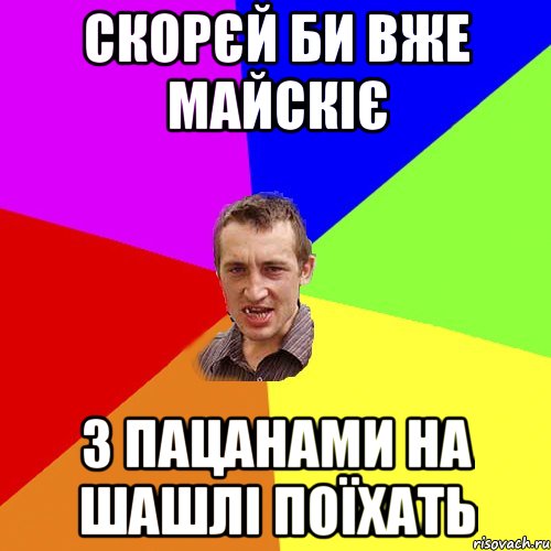 скорєй би вже майскіє з пацанами на шашлі поїхать