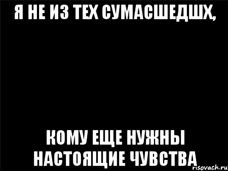 я не из тех сумасшедшх, кому еще нужны настоящие чувства