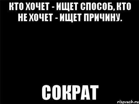 кто хочет - ищет способ, кто не хочет - ищет причину. сократ