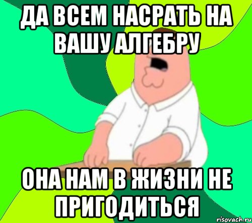 да всем насрать на вашу алгебру она нам в жизни не пригодиться