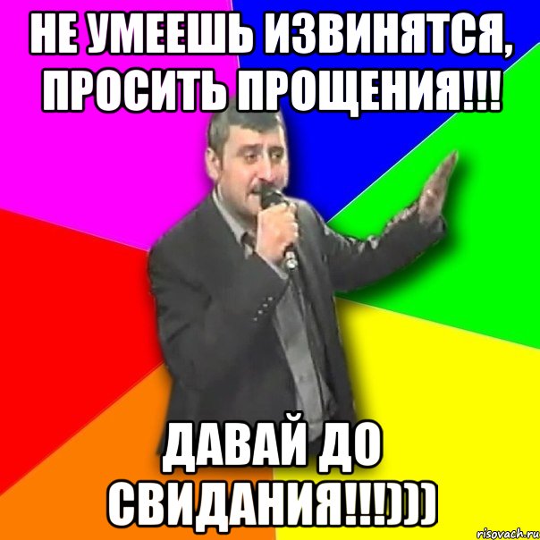 не умеешь извинятся, просить прощения!!! давай до свидания!!!)))