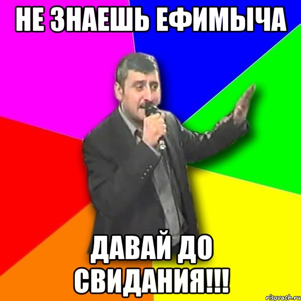 не знаешь ефимыча давай до свидания!!!