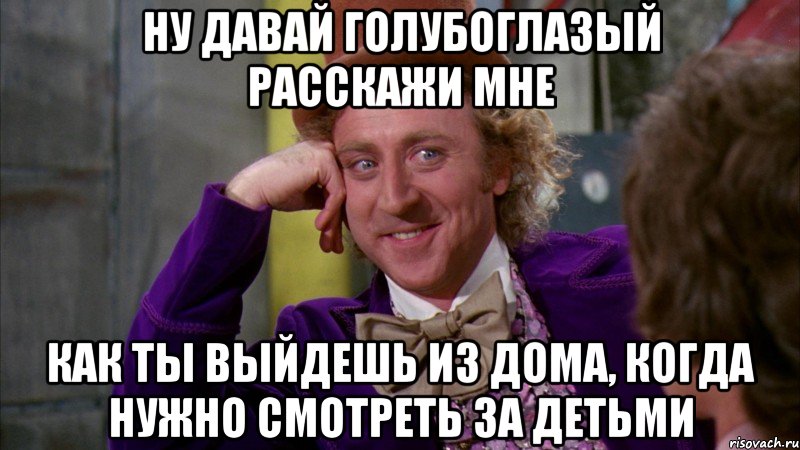 ну давай голубоглазый расскажи мне как ты выйдешь из дома, когда нужно смотреть за детьми, Мем Ну давай расскажи (Вилли Вонка)