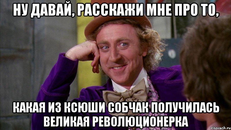 ну давай, расскажи мне про то, какая из ксюши собчак получилась великая революционерка, Мем Ну давай расскажи (Вилли Вонка)