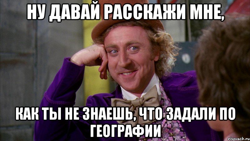 ну давай расскажи мне, как ты не знаешь, что задали по географии, Мем Ну давай расскажи (Вилли Вонка)