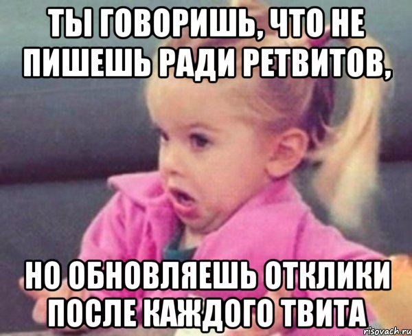 ты говоришь, что не пишешь ради ретвитов, но обновляешь отклики после каждого твита, Мем  Ты говоришь (девочка возмущается)