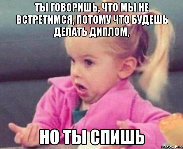 ты говоришь, что мы не встретимся, потому что будешь делать диплом, но ты спишь, Мем  Ты говоришь (девочка возмущается)