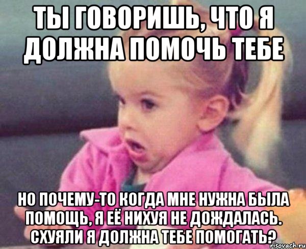 ты говоришь, что я должна помочь тебе но почему-то когда мне нужна была помощь, я её нихуя не дождалась. схуяли я должна тебе помогать?, Мем  Ты говоришь (девочка возмущается)