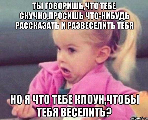 ты говоришь,что тебе скучно,просишь что-нибудь рассказать и развеселить тебя но я что тебе клоун,чтобы тебя веселить?, Мем  Ты говоришь (девочка возмущается)